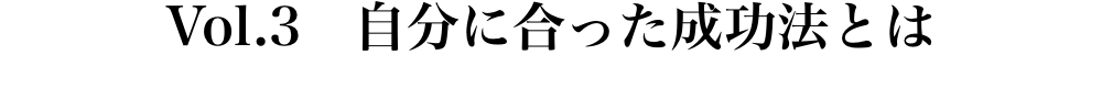 Vol.3 自分に合った成功法とは