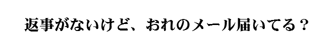 返事がないけどおれのメール届いてる？